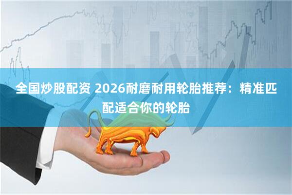 全国炒股配资 2026耐磨耐用轮胎推荐：精准匹配适合你的轮胎