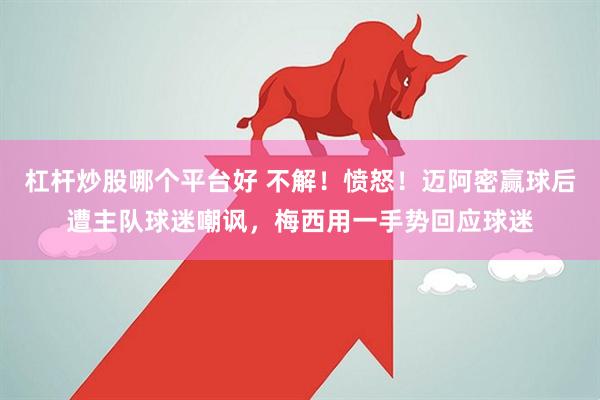 杠杆炒股哪个平台好 不解！愤怒！迈阿密赢球后遭主队球迷嘲讽，梅西用一手势回应球迷
