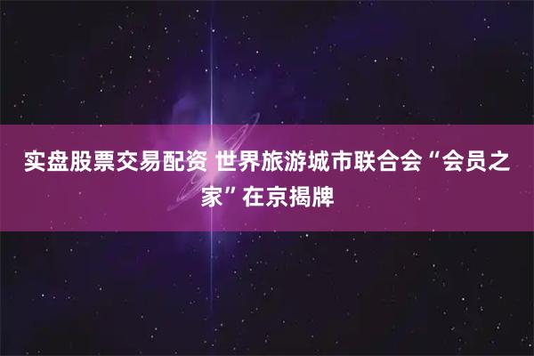 实盘股票交易配资 世界旅游城市联合会“会员之家”在京揭牌