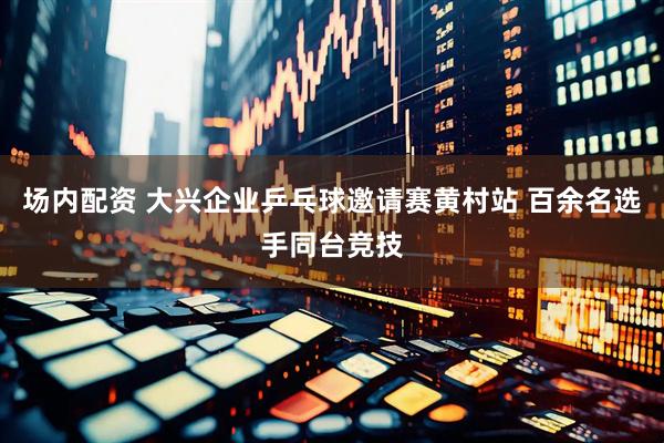场内配资 大兴企业乒乓球邀请赛黄村站 百余名选手同台竞技